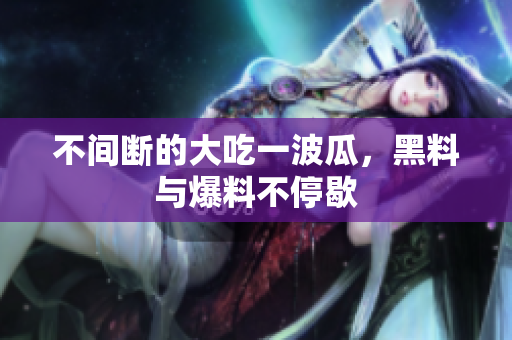 不间断的大吃一波瓜，黑料与爆料不停歇