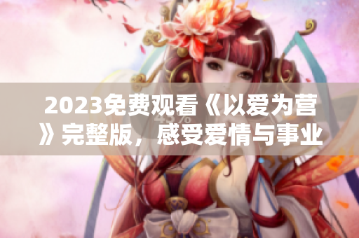 2023免费观看《以爱为营》完整版，感受爱情与事业并行的心路历程