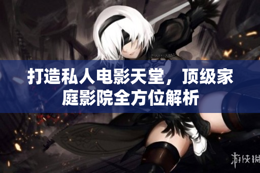 打造私人电影天堂，顶级家庭影院全方位解析