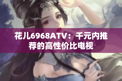 花儿6968ATV：千元内推荐的高性价比电视
