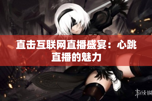 直击互联网直播盛宴：心跳直播的魅力