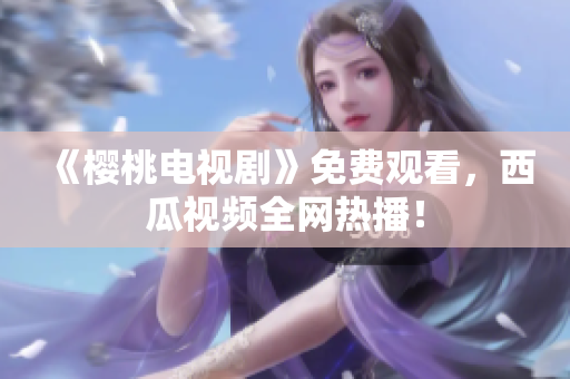 《樱桃电视剧》免费观看，西瓜视频全网热播！