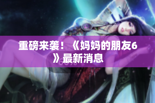 重磅来袭！《妈妈的朋友6》最新消息