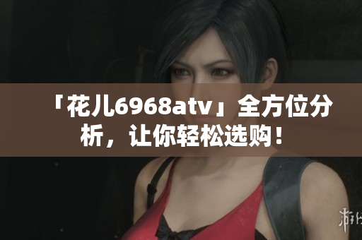 「花儿6968atv」全方位分析，让你轻松选购！