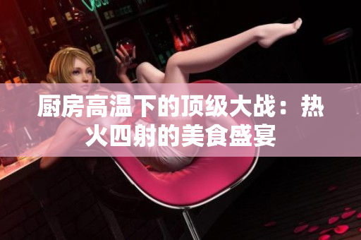 厨房高温下的顶级大战：热火四射的美食盛宴