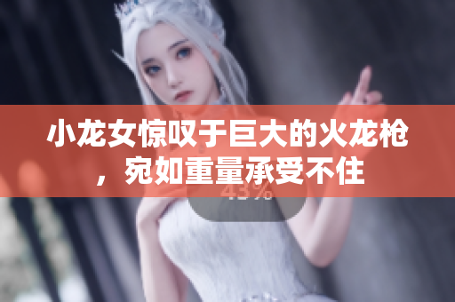 小龙女惊叹于巨大的火龙枪，宛如重量承受不住