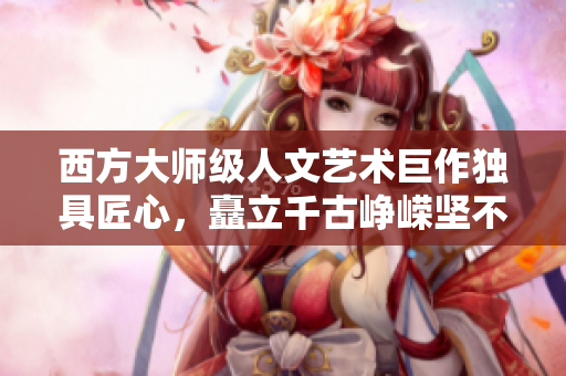 西方大师级人文艺术巨作独具匠心，矗立千古峥嵘坚不可摧！