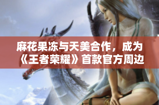 麻花果冻与天美合作，成为《王者荣耀》首款官方周边！