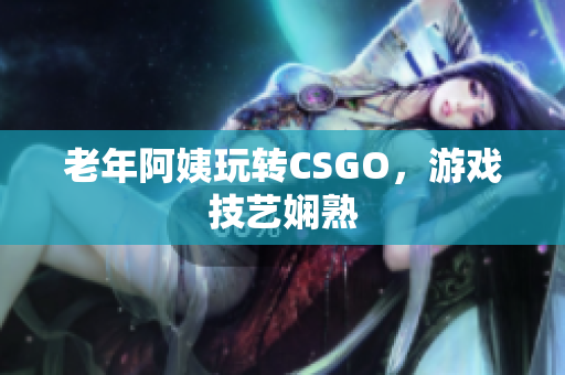 老年阿姨玩转CSGO，游戏技艺娴熟