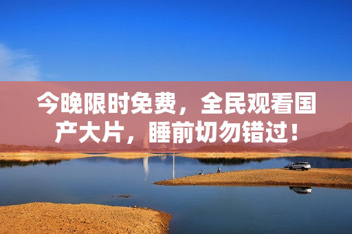 今晚限时免费，全民观看国产大片，睡前切勿错过！