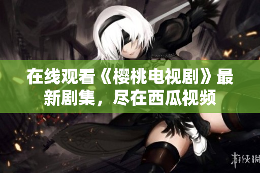 在线观看《樱桃电视剧》最新剧集，尽在西瓜视频