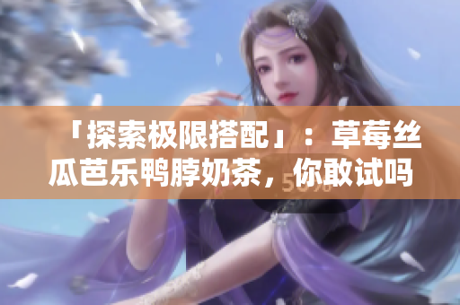 「探索极限搭配」：草莓丝瓜芭乐鸭脖奶茶，你敢试吗？