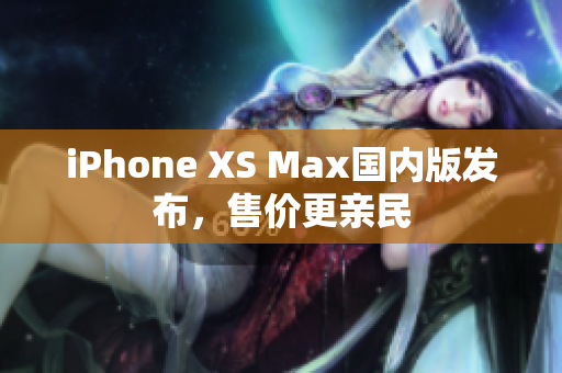 iPhone XS Max国内版发布，售价更亲民