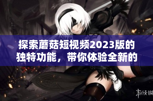 探索蘑菇短视频2023版的独特功能，带你体验全新的视频时代