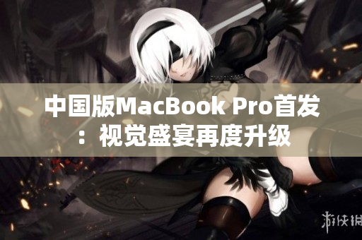 中国版MacBook Pro首发：视觉盛宴再度升级