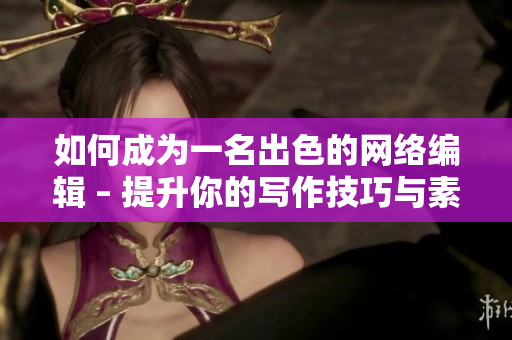 如何成为一名出色的网络编辑 – 提升你的写作技巧与素材获取方法