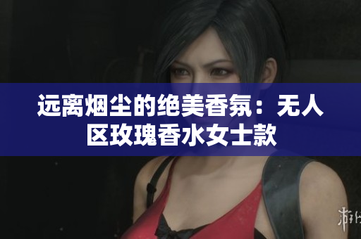 远离烟尘的绝美香氛：无人区玫瑰香水女士款