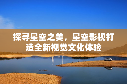 探寻星空之美，星空影视打造全新视觉文化体验