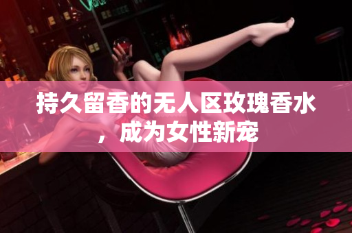 持久留香的无人区玫瑰香水，成为女性新宠
