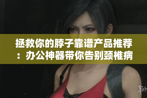 拯救你的脖子靠谱产品推荐：办公神器带你告别颈椎病