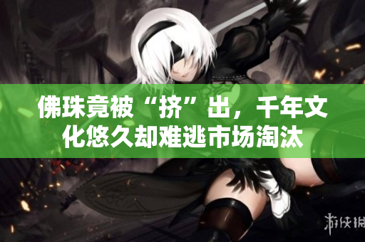 佛珠竟被“挤”出，千年文化悠久却难逃市场淘汰