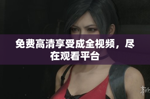 免费高清享受成全视频，尽在观看平台