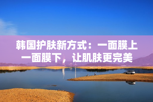 韩国护肤新方式：一面膜上一面膜下，让肌肤更完美