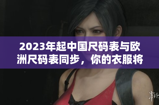 2023年起中国尺码表与欧洲尺码表同步，你的衣服将更准确！