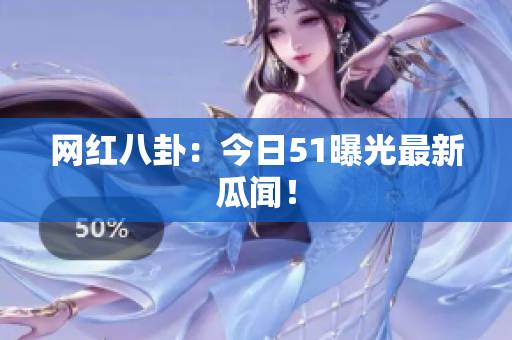 网红八卦：今日51曝光最新瓜闻！