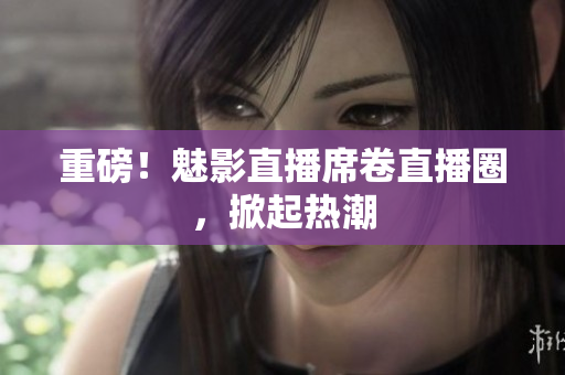 重磅！魅影直播席卷直播圈，掀起热潮
