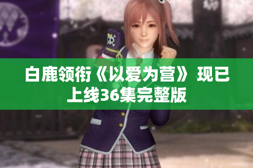 白鹿领衔《以爱为营》 现已上线36集完整版