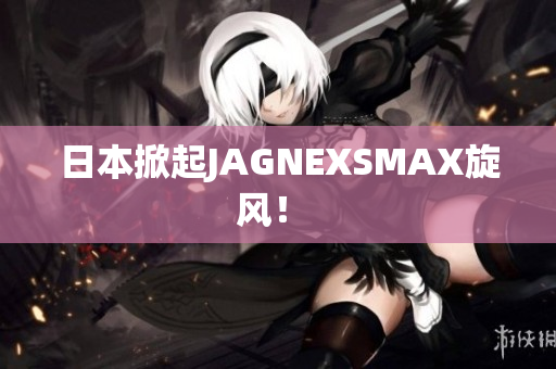 日本掀起JAGNEXSMAX旋风！ 