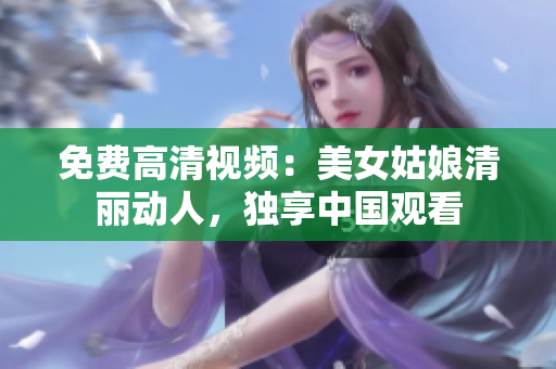 免费高清视频：美女姑娘清丽动人，独享中国观看