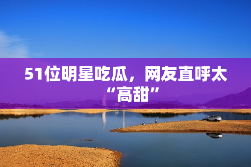 51位明星吃瓜，网友直呼太“高甜”