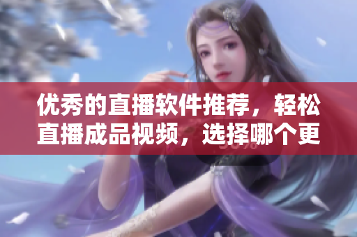 优秀的直播软件推荐，轻松直播成品视频，选择哪个更佳？