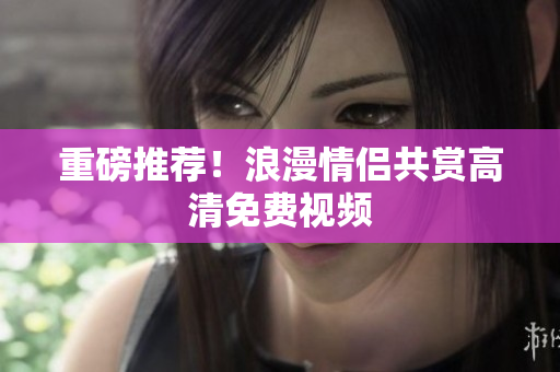 重磅推荐！浪漫情侣共赏高清免费视频