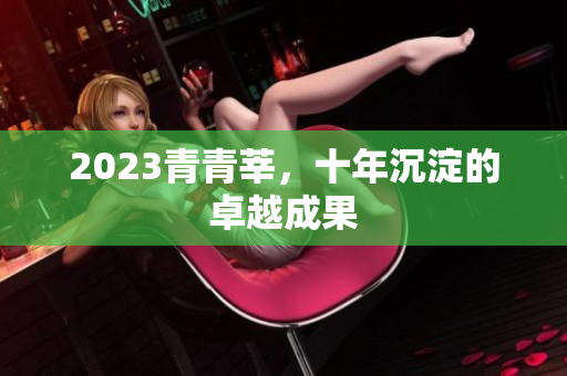 2023青青莘，十年沉淀的卓越成果