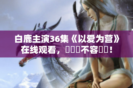 白鹿主演36集《以爱为营》在线观看，純愛劇不容錯過！