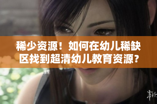 稀少资源！如何在幼儿稀缺区找到超清幼儿教育资源？