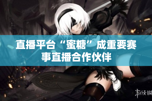 直播平台“蜜糖”成重要赛事直播合作伙伴