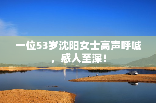一位53岁沈阳女士高声呼喊，感人至深！