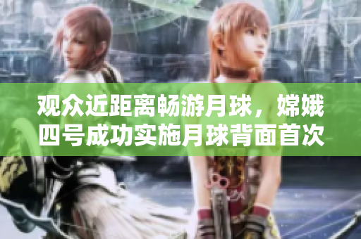观众近距离畅游月球，嫦娥四号成功实施月球背面首次直播！