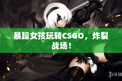 暴躁女孩玩转CSGO，炸裂战场！