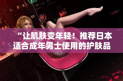 “让肌肤变年轻！推荐日本适合成年男士使用的护肤品”