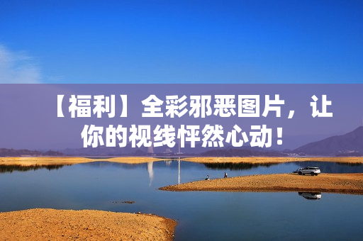 【福利】全彩邪恶图片，让你的视线怦然心动！