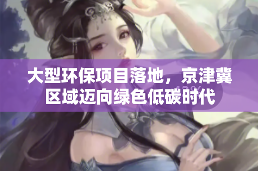 大型环保项目落地，京津冀区域迈向绿色低碳时代