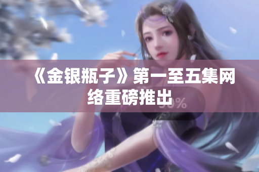 《金银瓶子》第一至五集网络重磅推出