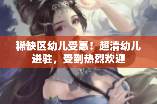 稀缺区幼儿受惠！超清幼儿进驻，受到热烈欢迎