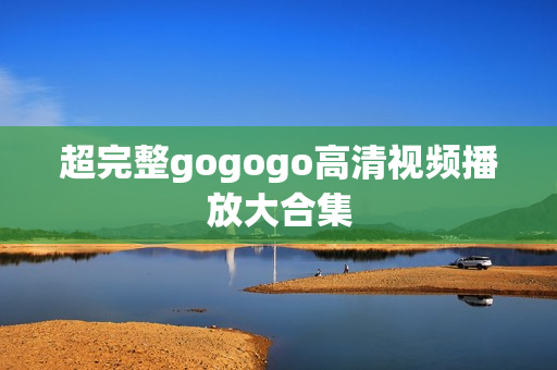 超完整gogogo高清视频播放大合集