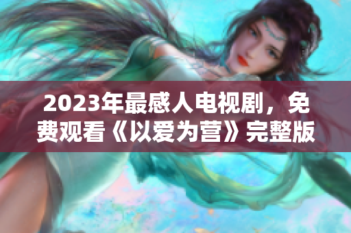 2023年最感人电视剧，免费观看《以爱为营》完整版